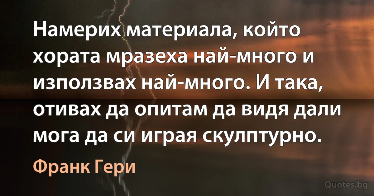 Намерих материала, който хората мразеха най-много и използвах най-много. И така, отивах да опитам да видя дали мога да си играя скулптурно. (Франк Гери)