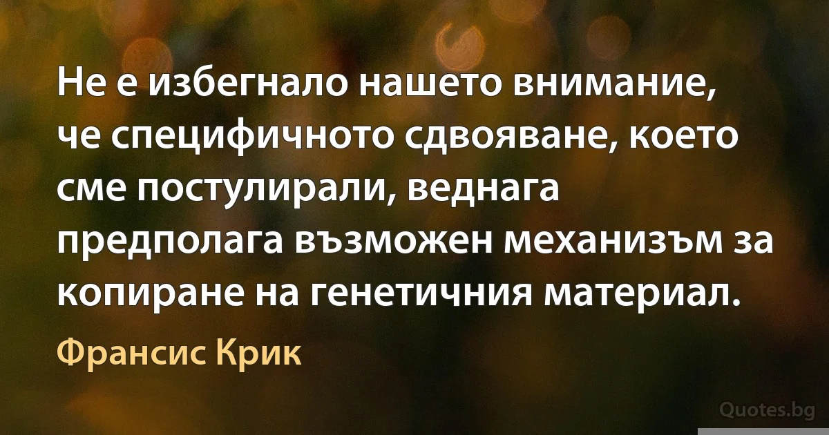 Не е избегнало нашето внимание, че специфичното сдвояване, което сме постулирали, веднага предполага възможен механизъм за копиране на генетичния материал. (Франсис Крик)