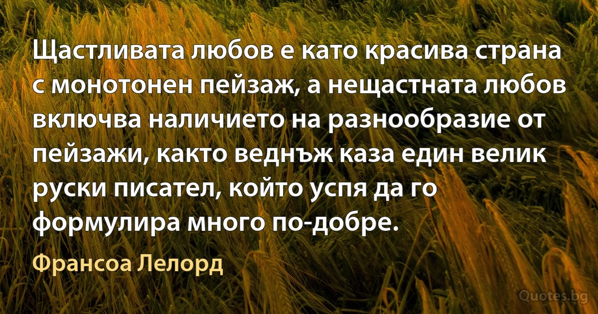 Щастливата любов е като красива страна с монотонен пейзаж, а нещастната любов включва наличието на разнообразие от пейзажи, както веднъж каза един велик руски писател, който успя да го формулира много по-добре. (Франсоа Лелорд)