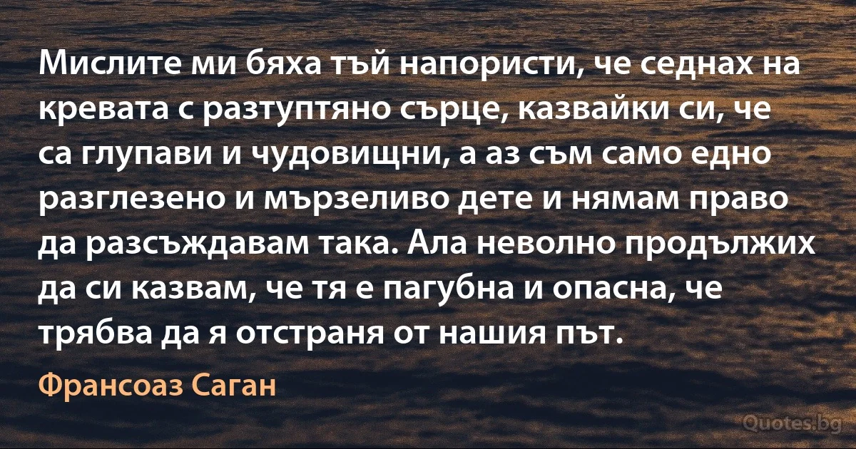 Мислите ми бяха тъй напористи, че седнах на кревата с разтуптяно сърце, казвайки си, че са глупави и чудовищни, а аз съм само едно разглезено и мързеливо дете и нямам право да разсъждавам така. Ала неволно продължих да си казвам, че тя е пагубна и опасна, че трябва да я отстраня от нашия път. (Франсоаз Саган)