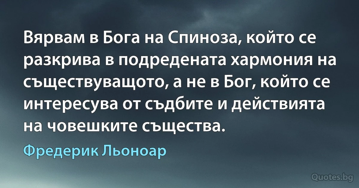 Вярвам в Бога на Спиноза, който се разкрива в подредената хармония на съществуващото, а не в Бог, който се интересува от съдбите и действията на човешките същества. (Фредерик Льоноар)