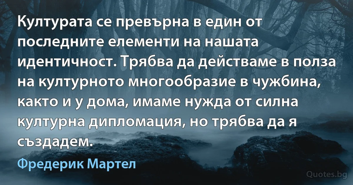 Културата се превърна в един от последните елементи на нашата идентичност. Трябва да действаме в полза на културното многообразие в чужбина, както и у дома, имаме нужда от силна културна дипломация, но трябва да я създадем. (Фредерик Мартел)