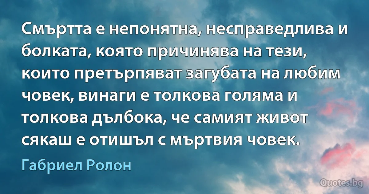 Смъртта е непонятна, несправедлива и болката, която причинява на тези, които претърпяват загубата на любим човек, винаги е толкова голяма и толкова дълбока, че самият живот сякаш е отишъл с мъртвия човек. (Габриел Ролон)