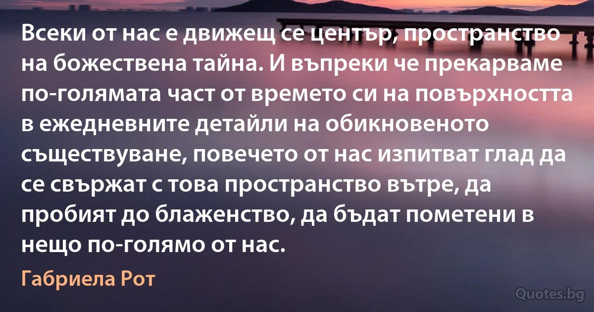 Всеки от нас е движещ се център, пространство на божествена тайна. И въпреки че прекарваме по-голямата част от времето си на повърхността в ежедневните детайли на обикновеното съществуване, повечето от нас изпитват глад да се свържат с това пространство вътре, да пробият до блаженство, да бъдат пометени в нещо по-голямо от нас. (Габриела Рот)