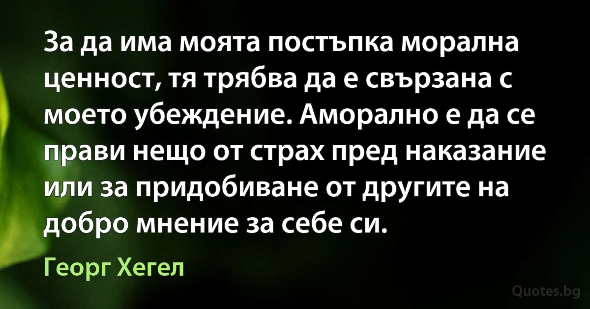 За да има моята постъпка морална ценност, тя трябва да е свързана с моето убеждение. Аморално е да се прави нещо от страх пред наказание или за придобиване от другите на добро мнение за себе си. (Георг Хегел)