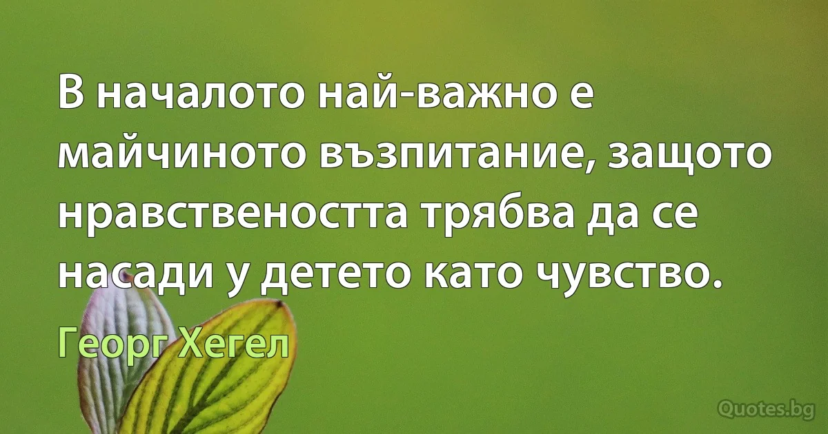 В началото най-важно е майчиното възпитание, защото нравствеността трябва да се насади у детето като чувство. (Георг Хегел)