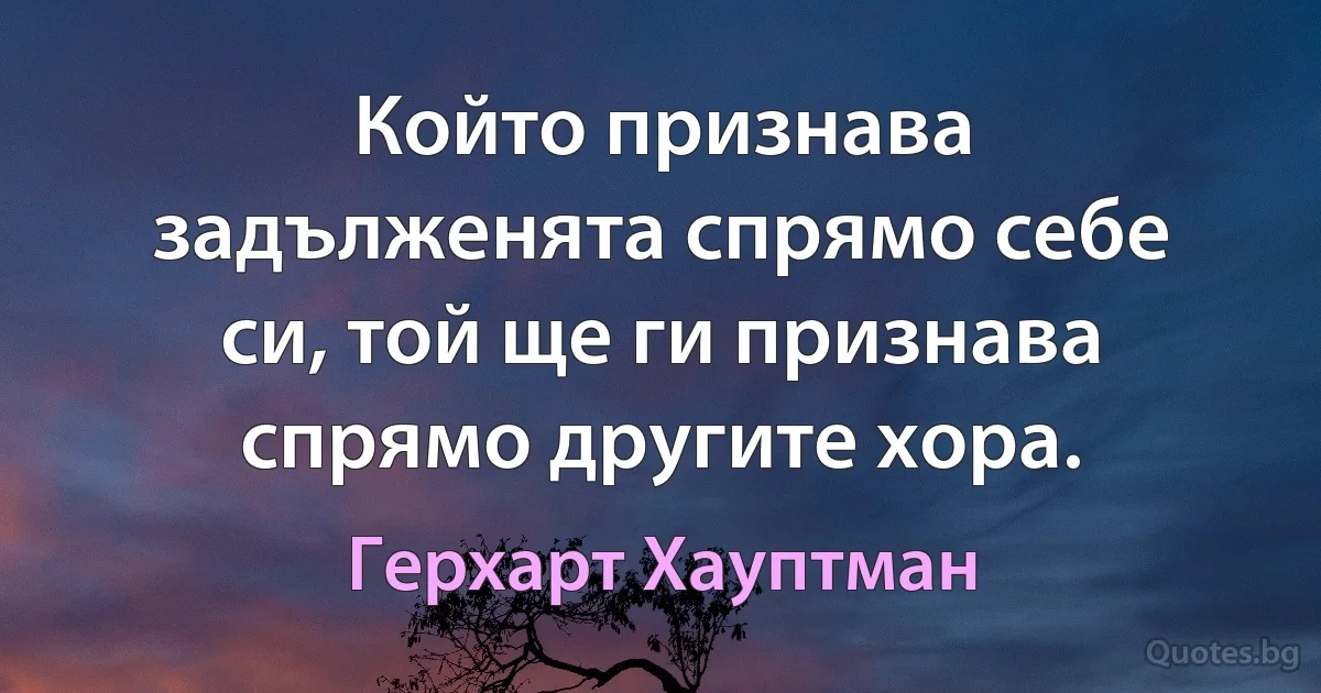 Който признава задълженята спрямо себе си, той ще ги признава спрямо другите хора. (Герхарт Хауптман)