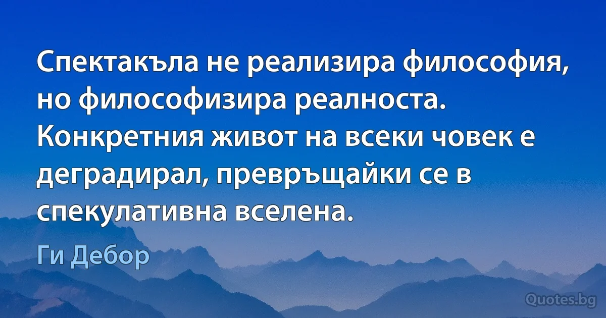 Спектакъла не реализира философия, но философизира реалноста. Конкретния живот на всеки човек е деградирал, превръщайки се в спекулативна вселена. (Ги Дебор)