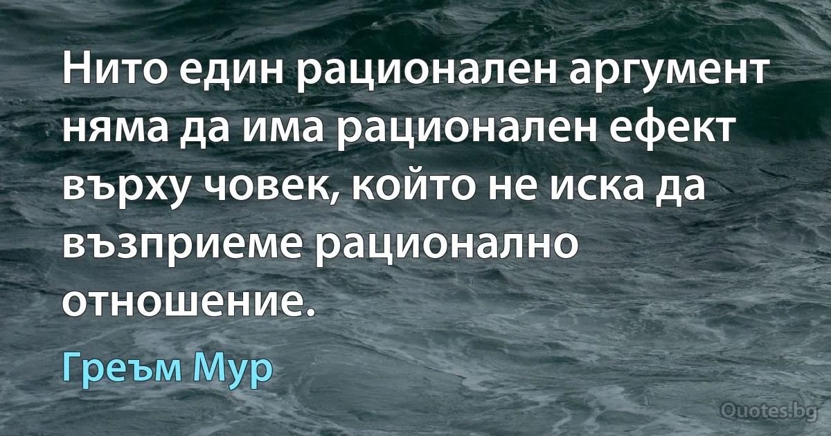 Нито един рационален аргумент няма да има рационален ефект върху човек, който не иска да възприеме рационално отношение. (Греъм Мур)