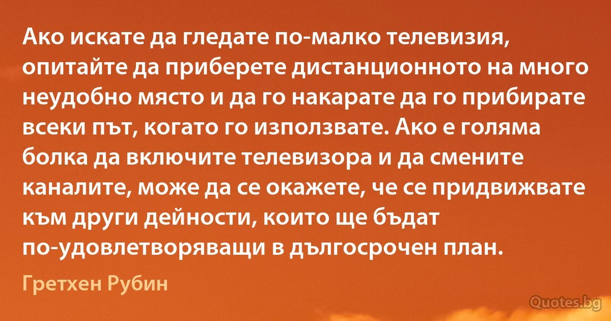 Ако искате да гледате по-малко телевизия, опитайте да приберете дистанционното на много неудобно място и да го накарате да го прибирате всеки път, когато го използвате. Ако е голяма болка да включите телевизора и да смените каналите, може да се окажете, че се придвижвате към други дейности, които ще бъдат по-удовлетворяващи в дългосрочен план. (Гретхен Рубин)