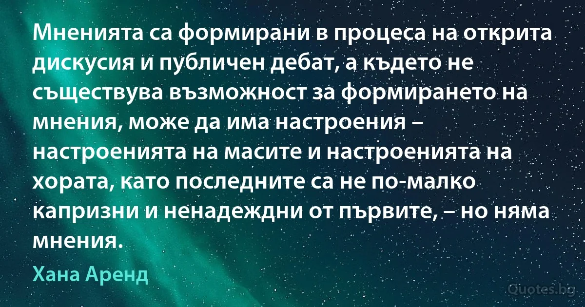 Мненията са формирани в процеса на открита дискусия и публичен дебат, а където не съществува възможност за формирането на мнения, може да има настроения – настроенията на масите и настроенията на хората, като последните са не по-малко капризни и ненадеждни от първите, – но няма мнения. (Хана Аренд)