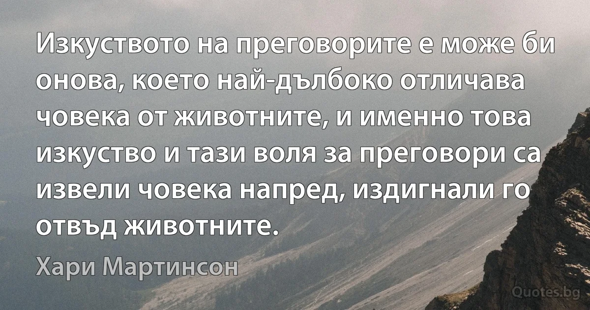 Изкуството на преговорите е може би онова, което най-дълбоко отличава човека от животните, и именно това изкуство и тази воля за преговори са извели човека напред, издигнали го отвъд животните. (Хари Мартинсон)