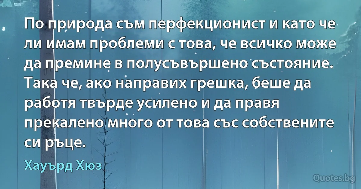 По природа съм перфекционист и като че ли имам проблеми с това, че всичко може да премине в полусъвършено състояние. Така че, ако направих грешка, беше да работя твърде усилено и да правя прекалено много от това със собствените си ръце. (Хауърд Хюз)