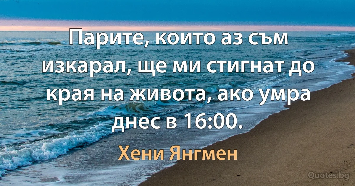 Парите, които аз съм изкарал, ще ми стигнат до края на живота, ако умра днес в 16:00. (Хени Янгмен)