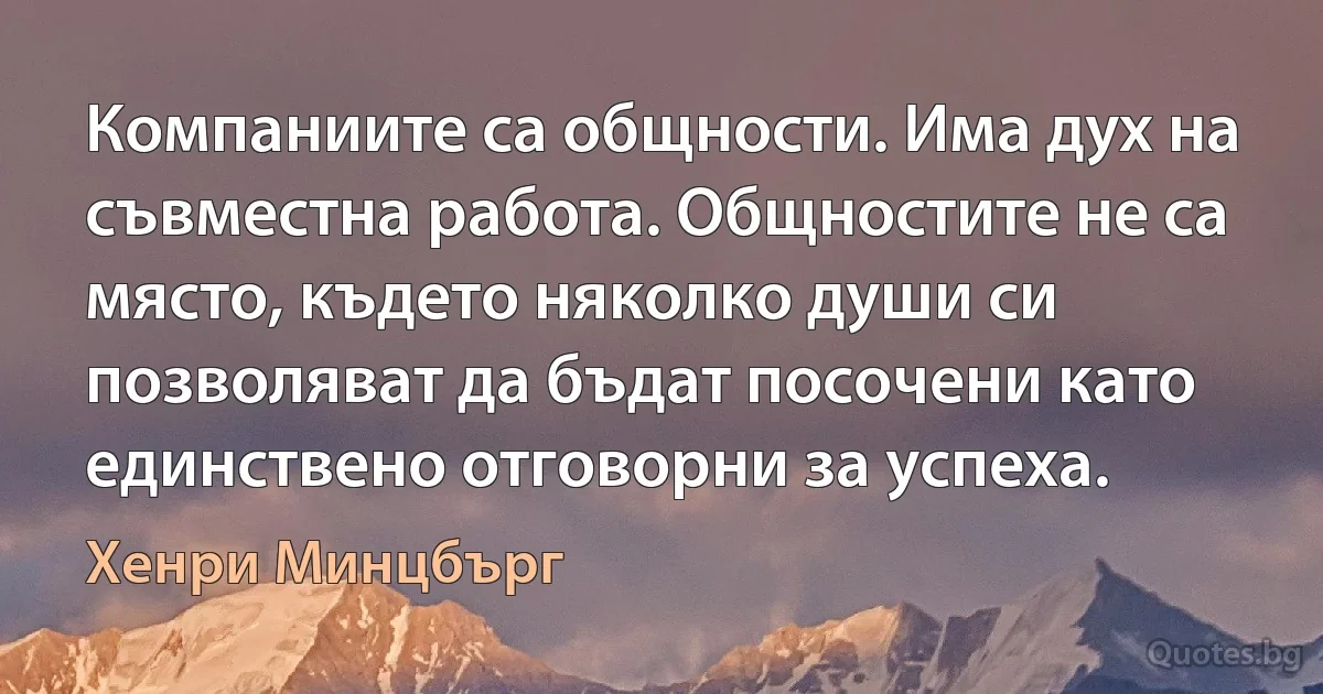 Компаниите са общности. Има дух на съвместна работа. Общностите не са място, където няколко души си позволяват да бъдат посочени като единствено отговорни за успеха. (Хенри Минцбърг)