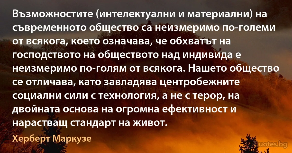 Възможностите (интелектуални и материални) на съвременното общество са неизмеримо по-големи от всякога, което означава, че обхватът на господството на обществото над индивида е неизмеримо по-голям от всякога. Нашето общество се отличава, като завладява центробежните социални сили с технология, а не с терор, на двойната основа на огромна ефективност и нарастващ стандарт на живот. (Херберт Маркузе)