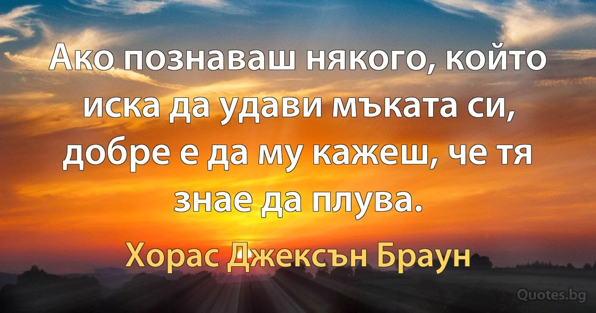 Ако познаваш някого, който иска да удави мъката си, добре е да му кажеш, че тя знае да плува. (Хорас Джексън Браун)