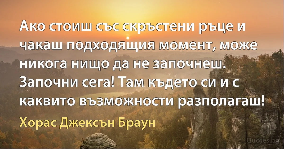 Ако стоиш със скръстени ръце и чакаш подходящия момент, може никога нищо да не започнеш. Започни сега! Там където си и с каквито възможности разполагаш! (Хорас Джексън Браун)