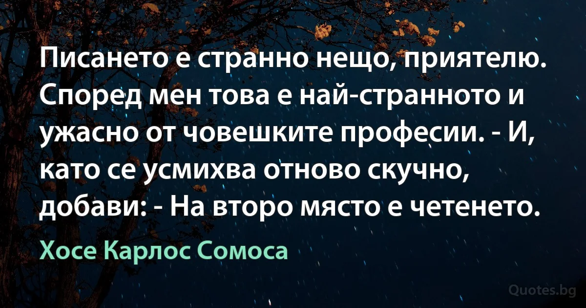 Писането е странно нещо, приятелю. Според мен това е най-странното и ужасно от човешките професии. - И, като се усмихва отново скучно, добави: - На второ място е четенето. (Хосе Карлос Сомоса)