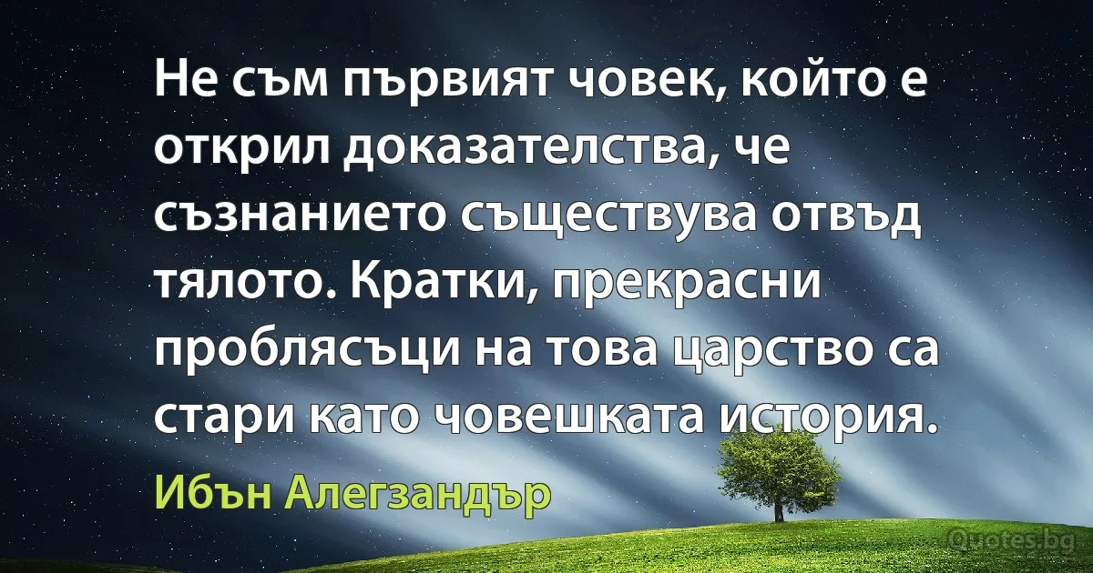 Не съм първият човек, който е открил доказателства, че съзнанието съществува отвъд тялото. Кратки, прекрасни проблясъци на това царство са стари като човешката история. (Ибън Алегзандър)