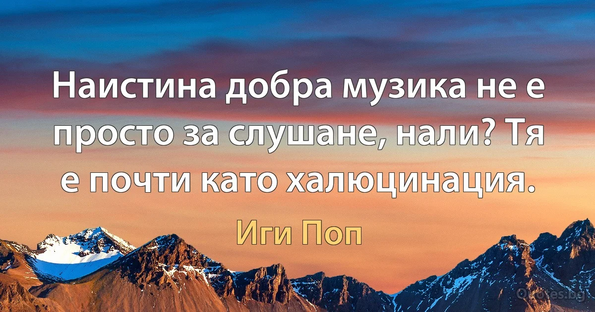 Наистина добра музика не е просто за слушане, нали? Тя е почти като халюцинация. (Иги Поп)