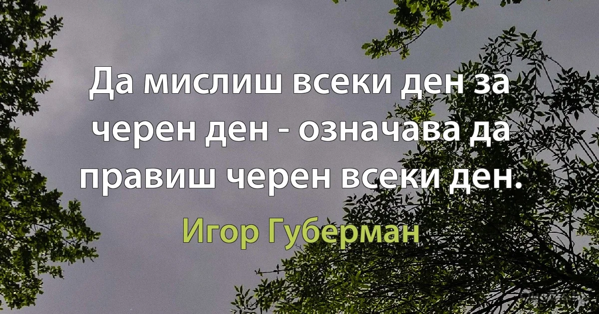 Да мислиш всеки ден за черен ден - означава да правиш черен всеки ден. (Игор Губерман)