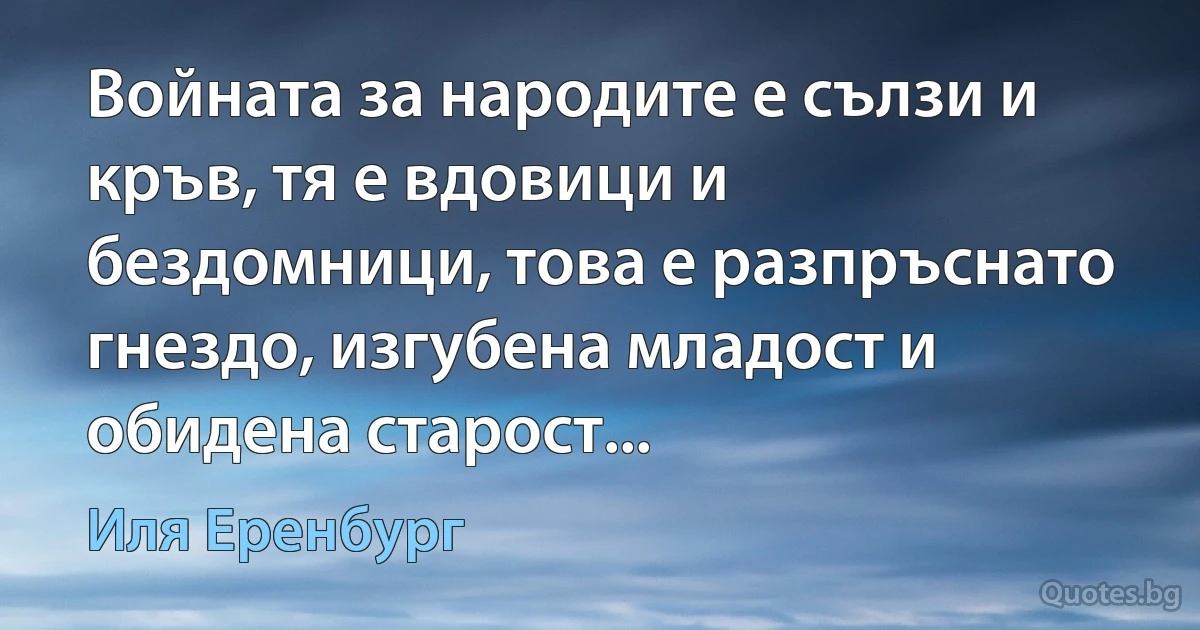 Войната за народите е сълзи и кръв, тя е вдовици и бездомници, това е разпръснато гнездо, изгубена младост и обидена старост... (Иля Еренбург)