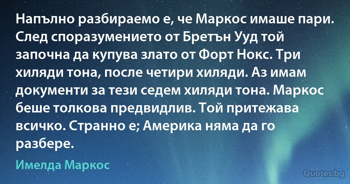 Напълно разбираемо е, че Маркос имаше пари. След споразумението от Бретън Ууд той започна да купува злато от Форт Нокс. Три хиляди тона, после четири хиляди. Аз имам документи за тези седем хиляди тона. Маркос беше толкова предвидлив. Той притежава всичко. Странно e; Америка няма да го разбере. (Имелда Маркос)