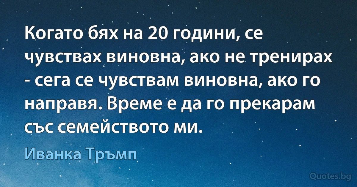 Когато бях на 20 години, се чувствах виновна, ако не тренирах - сега се чувствам виновна, ако го направя. Време е да го прекарам със семейството ми. (Иванка Тръмп)