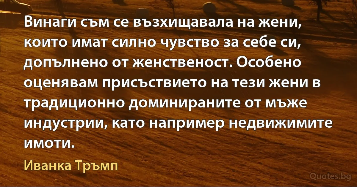 Винаги съм се възхищавала на жени, които имат силно чувство за себе си, допълнено от женственост. Особено оценявам присъствието на тези жени в традиционно доминираните от мъже индустрии, като например недвижимите имоти. (Иванка Тръмп)