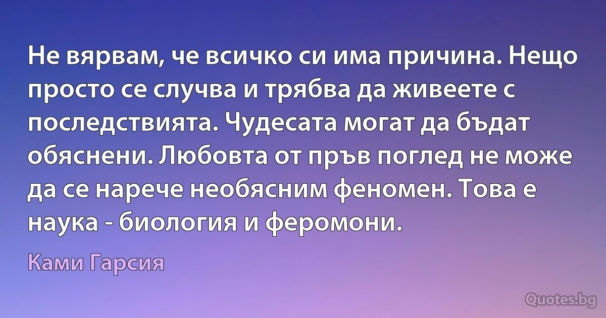 Не вярвам, че всичко си има причина. Нещо просто се случва и трябва да живеете с последствията. Чудесата могат да бъдат обяснени. Любовта от пръв поглед не може да се нарече необясним феномен. Това е наука - биология и феромони. (Ками Гарсия)