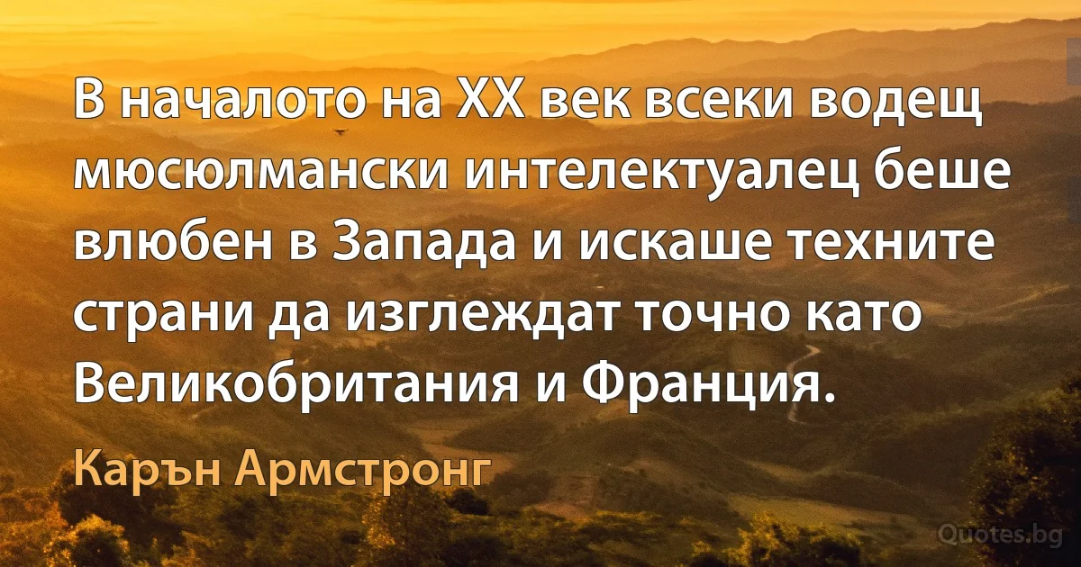 В началото на ХХ век всеки водещ мюсюлмански интелектуалец беше влюбен в Запада и искаше техните страни да изглеждат точно като Великобритания и Франция. (Карън Армстронг)