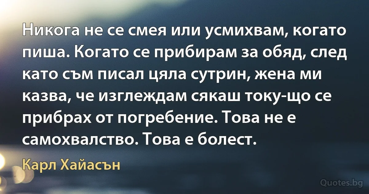 Никога не се смея или усмихвам, когато пиша. Когато се прибирам за обяд, след като съм писал цяла сутрин, жена ми казва, че изглеждам сякаш току-що се прибрах от погребение. Това не е самохвалство. Това е болест. (Карл Хайасън)