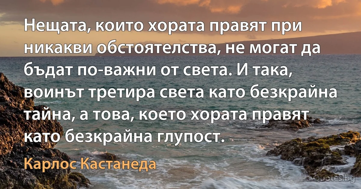 Нещата, които хората правят при никакви обстоятелства, не могат да бъдат по-важни от света. И така, воинът третира света като безкрайна тайна, а това, което хората правят като безкрайна глупост. (Карлос Кастанеда)