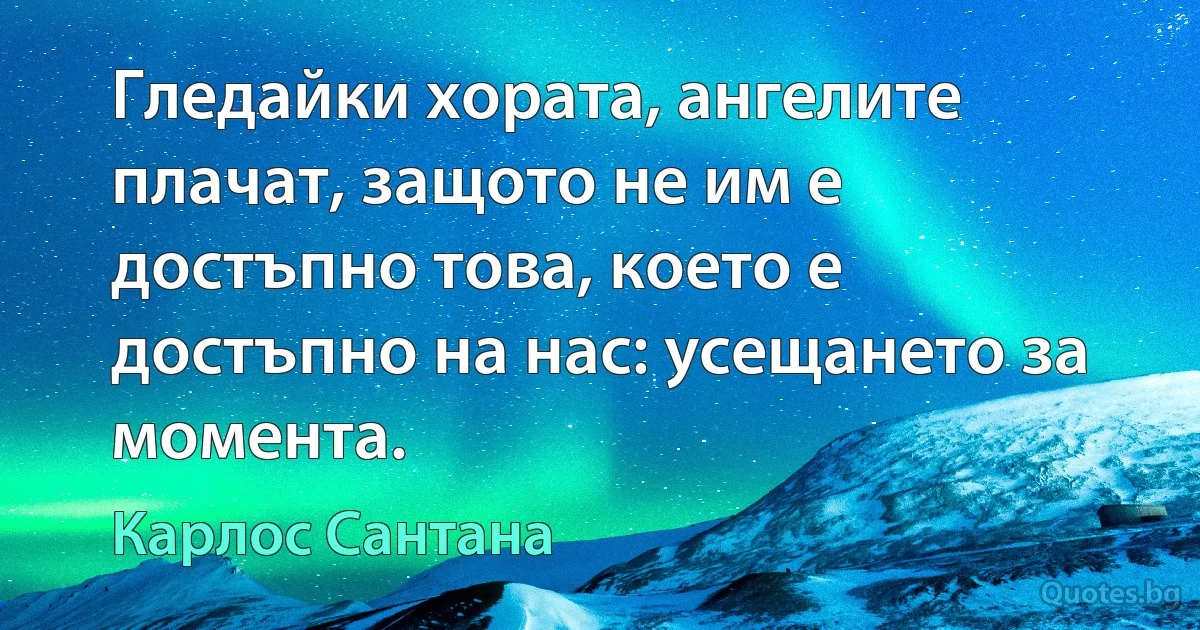 Гледайки хората, ангелите плачат, защото не им е достъпно това, което е достъпно на нас: усещането за момента. (Карлос Сантана)