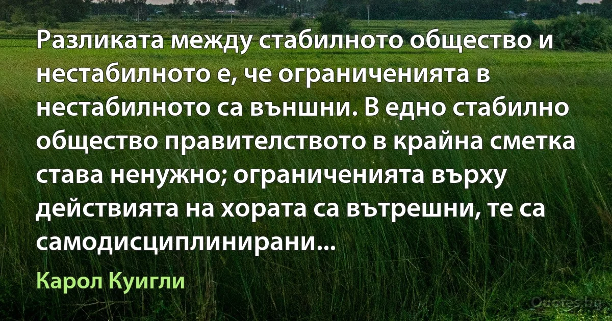 Разликата между стабилното общество и нестабилното е, че ограниченията в нестабилното са външни. В едно стабилно общество правителството в крайна сметка става ненужно; ограниченията върху действията на хората са вътрешни, те са самодисциплинирани... (Карол Куигли)