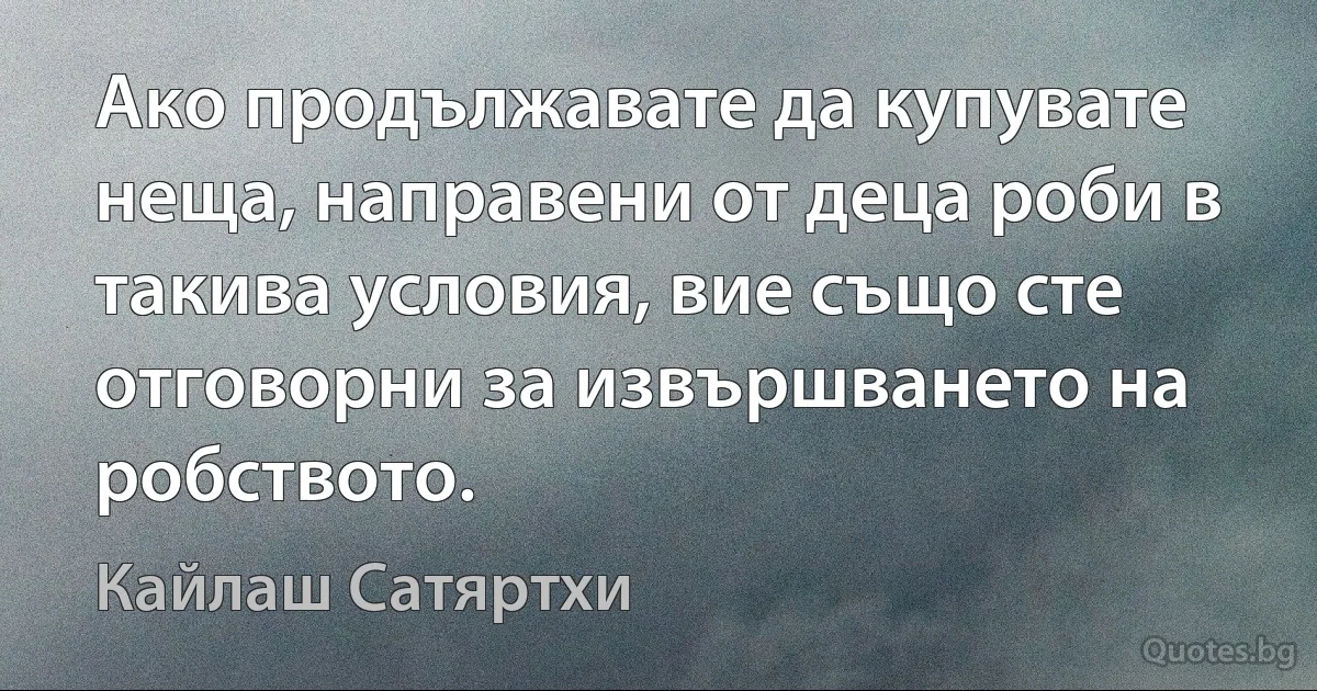 Ако продължавате да купувате неща, направени от деца роби в такива условия, вие също сте отговорни за извършването на робството. (Кайлаш Сатяртхи)