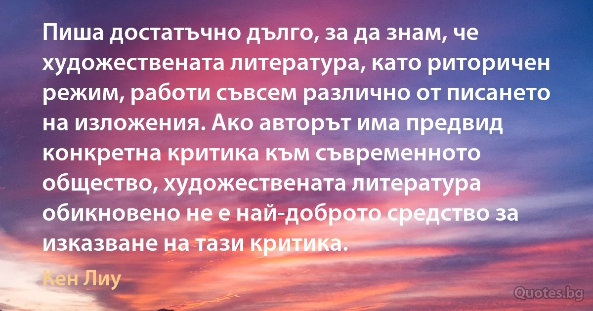 Пиша достатъчно дълго, за да знам, че художествената литература, като риторичен режим, работи съвсем различно от писането на изложения. Ако авторът има предвид конкретна критика към съвременното общество, художествената литература обикновено не е най-доброто средство за изказване на тази критика. (Кен Лиу)