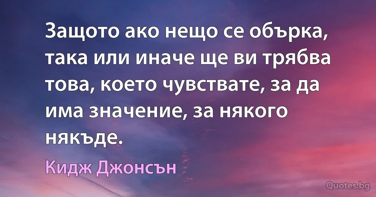 Защото ако нещо се обърка, така или иначе ще ви трябва това, което чувствате, за да има значение, за някого някъде. (Кидж Джонсън)