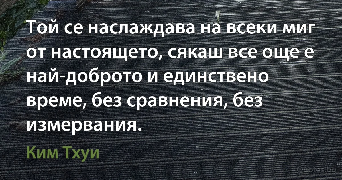 Той се наслаждава на всеки миг от настоящето, сякаш все още е най-доброто и единствено време, без сравнения, без измервания. (Ким Тхуи)