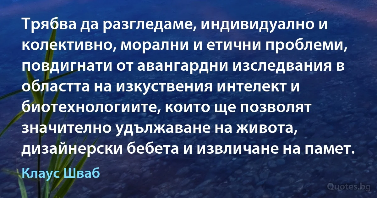 Трябва да разгледаме, индивидуално и колективно, морални и етични проблеми, повдигнати от авангардни изследвания в областта на изкуствения интелект и биотехнологиите, които ще позволят значително удължаване на живота, дизайнерски бебета и извличане на памет. (Клаус Шваб)