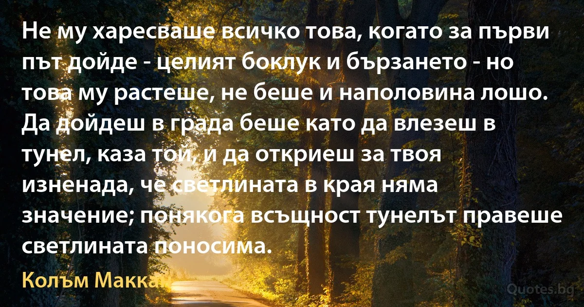 Не му харесваше всичко това, когато за първи път дойде - целият боклук и бързането - но това му растеше, не беше и наполовина лошо. Да дойдеш в града беше като да влезеш в тунел, каза той, и да откриеш за твоя изненада, че светлината в края няма значение; понякога всъщност тунелът правеше светлината поносима. (Колъм Маккан)