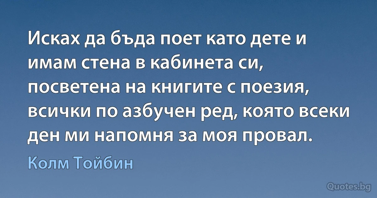 Исках да бъда поет като дете и имам стена в кабинета си, посветена на книгите с поезия, всички по азбучен ред, която всеки ден ми напомня за моя провал. (Колм Тойбин)