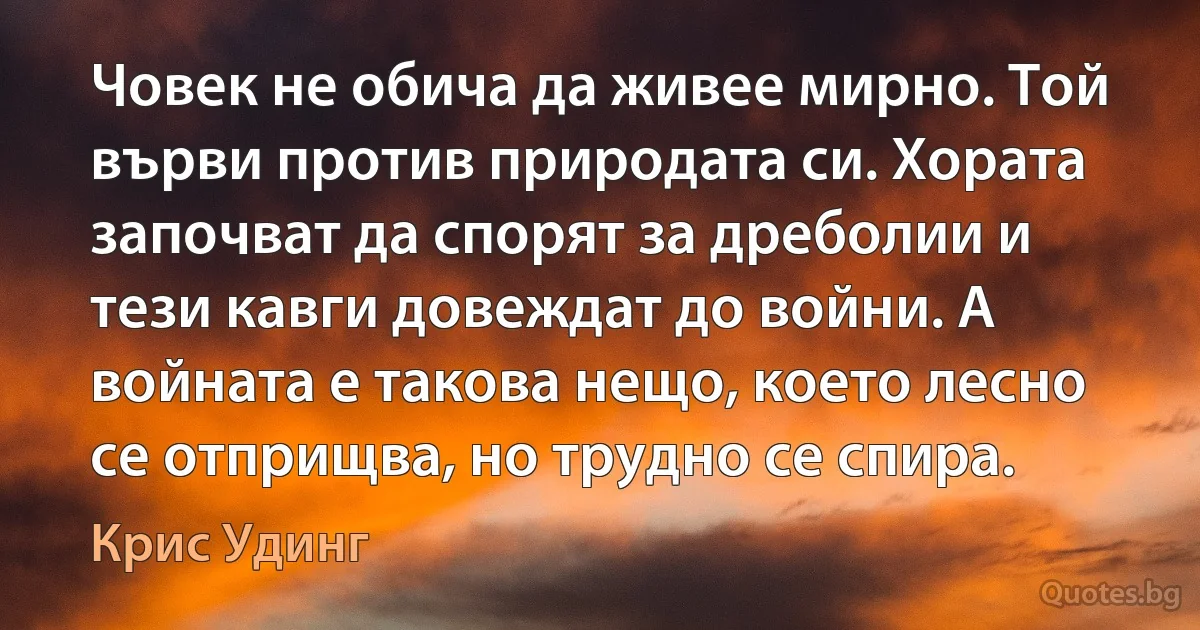 Човек не обича да живее мирно. Той върви против природата си. Хората започват да спорят за дреболии и тези кавги довеждат до войни. А войната е такова нещо, което лесно се отприщва, но трудно се спира. (Крис Удинг)