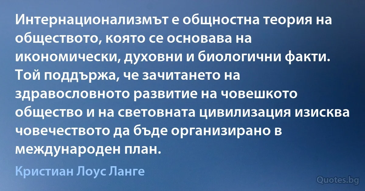 Интернационализмът е общностна теория на обществото, която се основава на икономически, духовни и биологични факти. Той поддържа, че зачитането на здравословното развитие на човешкото общество и на световната цивилизация изисква човечеството да бъде организирано в международен план. (Кристиан Лоус Ланге)