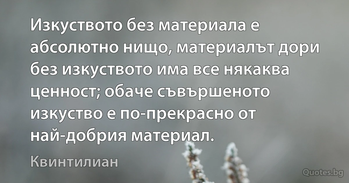 Изкуството без материала е абсолютно нищо, материалът дори без изкуството има все някаква ценност; обаче съвършеното изкуство е по-прекрасно от най-добрия материал. (Квинтилиан)