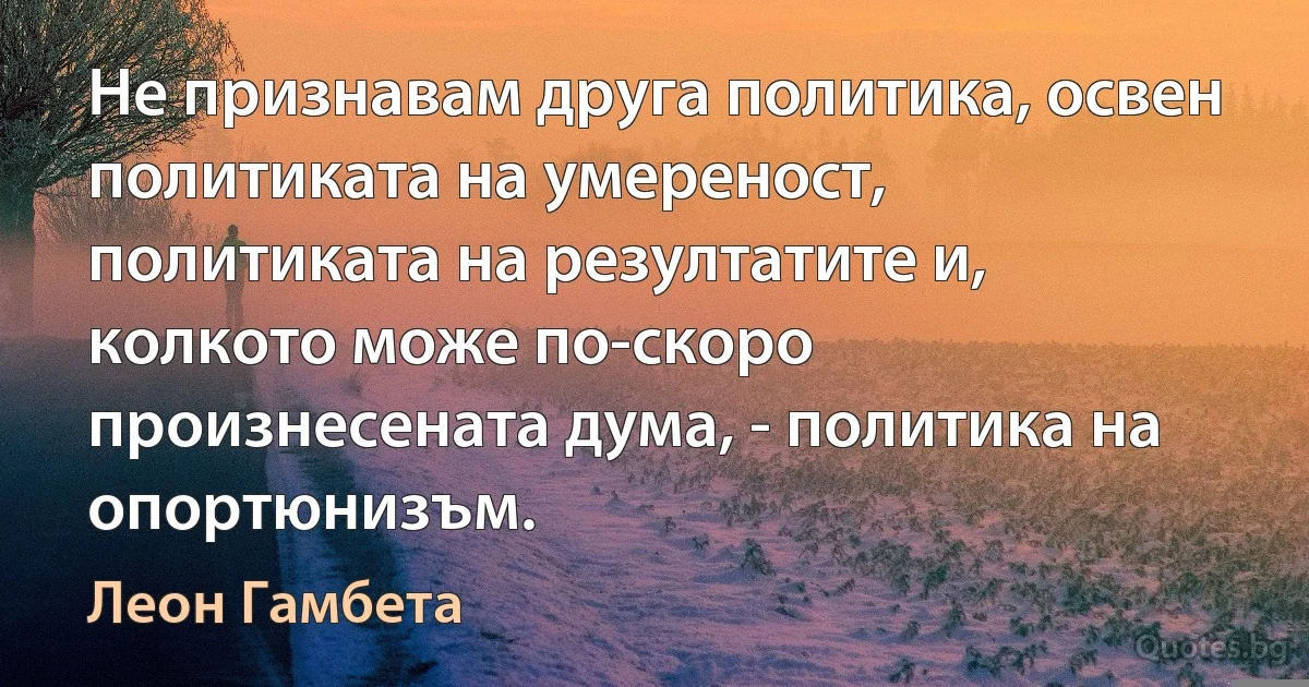 Не признавам друга политика, освен политиката на умереност, политиката на резултатите и, колкото може по-скоро произнесената дума, - политика на опортюнизъм. (Леон Гамбета)