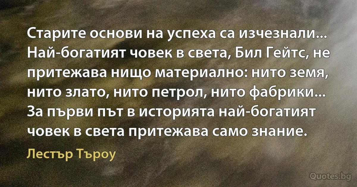 Старите основи на успеха са изчезнали... Най-богатият човек в света, Бил Гейтс, не притежава нищо материално: нито земя, нито злато, нито петрол, нито фабрики... За първи път в историята най-богатият човек в света притежава само знание. (Лестър Търоу)