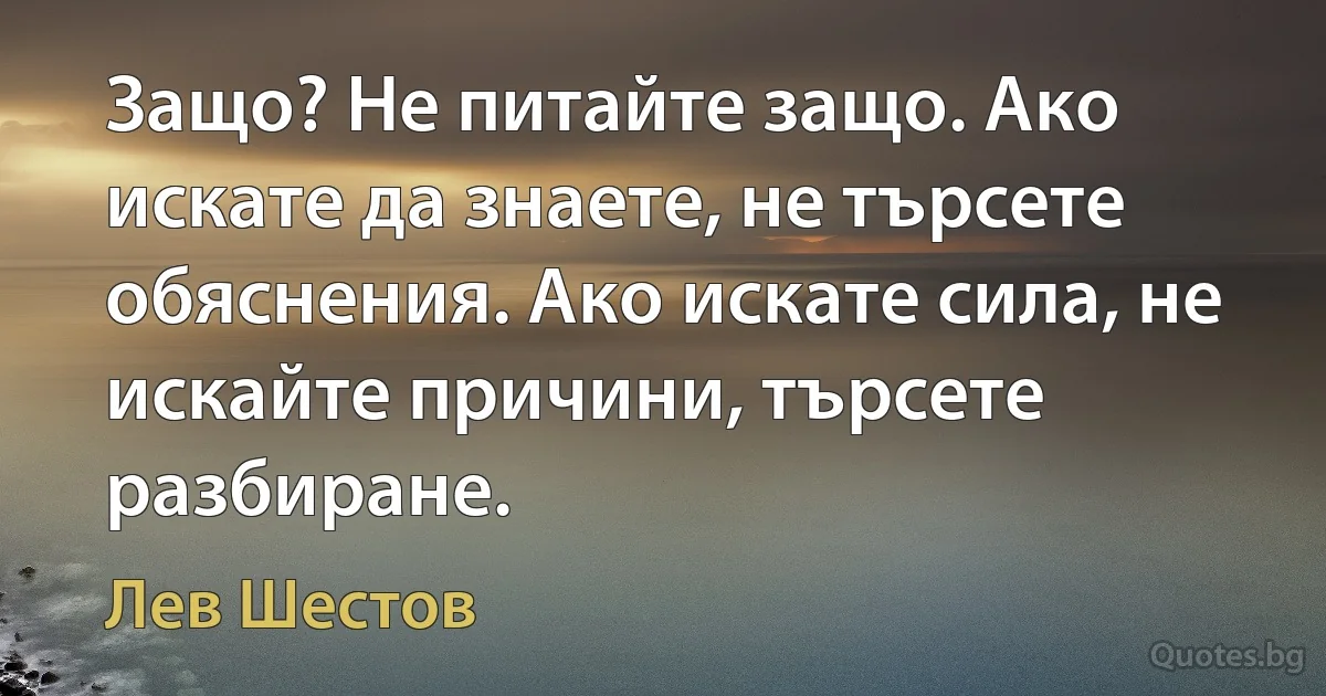 Защо? Не питайте защо. Ако искате да знаете, не търсете обяснения. Ако искате сила, не искайте причини, търсете разбиране. (Лев Шестов)