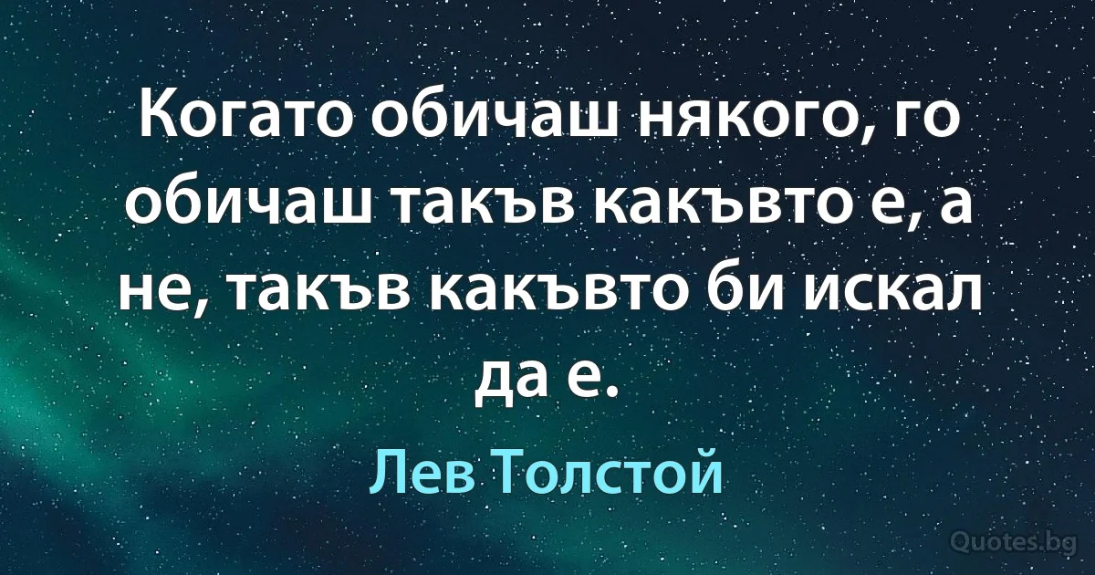 Когато обичаш някого, го обичаш такъв какъвто е, а не, такъв какъвто би искал да е. (Лев Толстой)